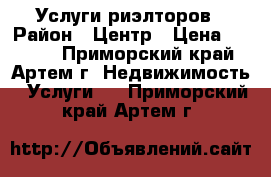 Услуги риэлторов › Район ­ Центр › Цена ­ 5 000 - Приморский край, Артем г. Недвижимость » Услуги   . Приморский край,Артем г.